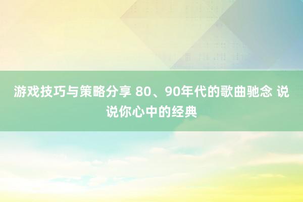 游戏技巧与策略分享 80、90年代的歌曲驰念 说说你心中的经典