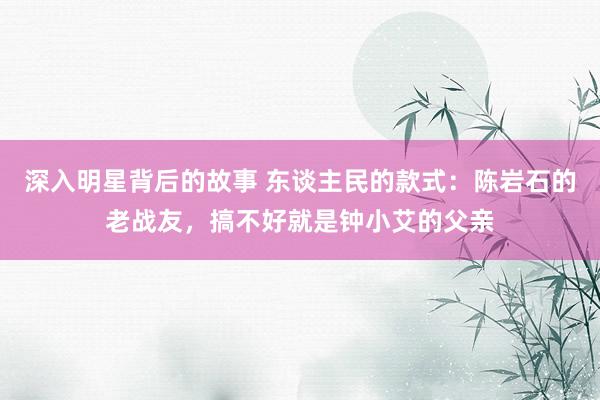 深入明星背后的故事 东谈主民的款式：陈岩石的老战友，搞不好就是钟小艾的父亲