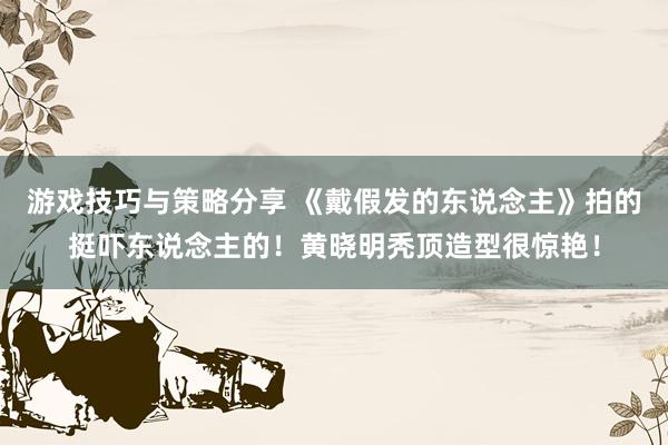 游戏技巧与策略分享 《戴假发的东说念主》拍的挺吓东说念主的！黄晓明秃顶造型很惊艳！