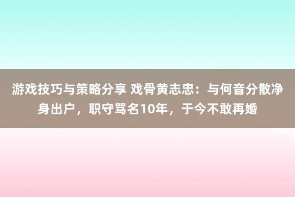 游戏技巧与策略分享 戏骨黄志忠：与何音分散净身出户，职守骂名10年，于今不敢再婚