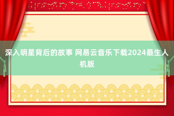 深入明星背后的故事 网易云音乐下载2024最生人机版