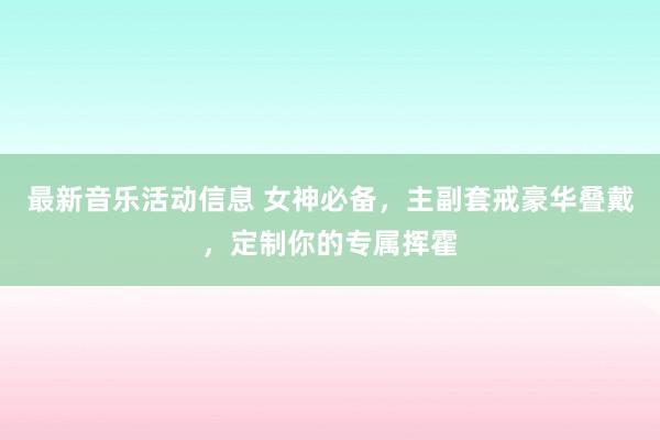 最新音乐活动信息 女神必备，主副套戒豪华叠戴，定制你的专属挥霍