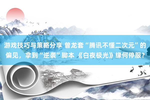 游戏技巧与策略分享 曾龙套“腾讯不懂二次元”的偏见，拿到“逆袭”脚本 《白夜极光》缘何停服？