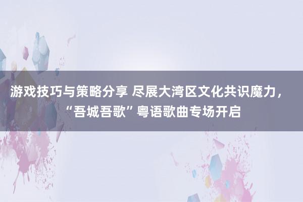 游戏技巧与策略分享 尽展大湾区文化共识魔力， “吾城吾歌”粤语歌曲专场开启