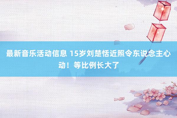 最新音乐活动信息 15岁刘楚恬近照令东说念主心动！等比例长大了