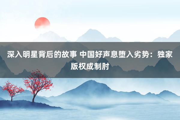 深入明星背后的故事 中国好声息堕入劣势：独家版权成制肘