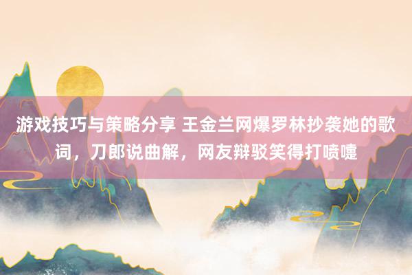 游戏技巧与策略分享 王金兰网爆罗林抄袭她的歌词，刀郎说曲解，网友辩驳笑得打喷嚏