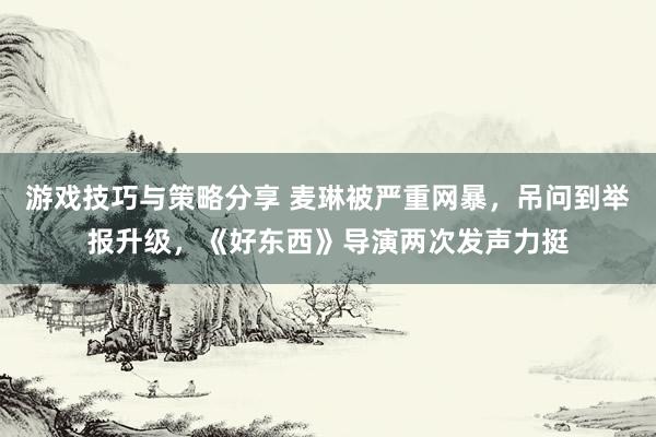 游戏技巧与策略分享 麦琳被严重网暴，吊问到举报升级，《好东西》导演两次发声力挺