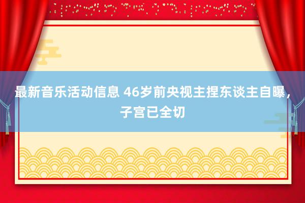 最新音乐活动信息 46岁前央视主捏东谈主自曝，子宫已全切