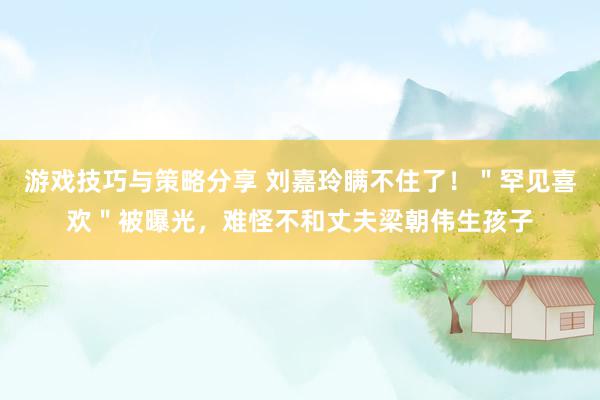 游戏技巧与策略分享 刘嘉玲瞒不住了！＂罕见喜欢＂被曝光，难怪不和丈夫梁朝伟生孩子