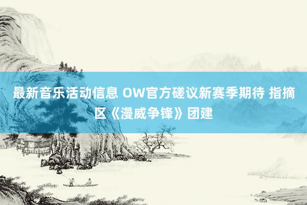 最新音乐活动信息 OW官方磋议新赛季期待 指摘区《漫威争锋》团建