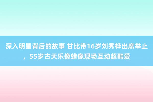 深入明星背后的故事 甘比带16岁刘秀桦出席举止，55岁古天乐像蜡像现场互动超酷爱