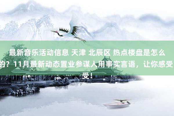 最新音乐活动信息 天津 北辰区 热点楼盘是怎么的？11月最新动态置业参谋人用事实言语，让你感受！