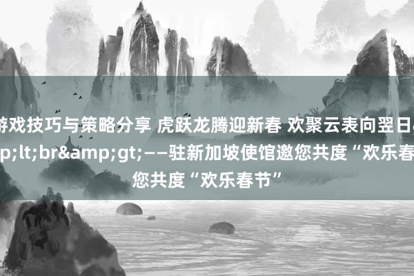 游戏技巧与策略分享 虎跃龙腾迎新春 欢聚云表向翌日&lt;br&gt;——驻新加坡使馆邀您共度“欢乐春节”