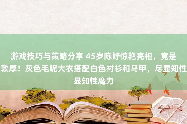 游戏技巧与策略分享 45岁陈好惊艳亮相，竟是文淇敦厚！灰色毛呢大衣搭配白色衬衫和马甲，尽显知性魔力