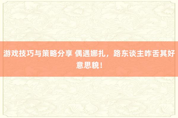 游戏技巧与策略分享 偶遇娜扎，路东谈主咋舌其好意思貌！