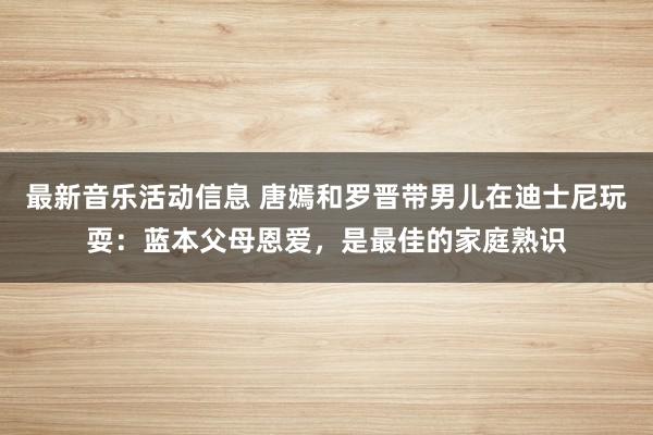 最新音乐活动信息 唐嫣和罗晋带男儿在迪士尼玩耍：蓝本父母恩爱，是最佳的家庭熟识