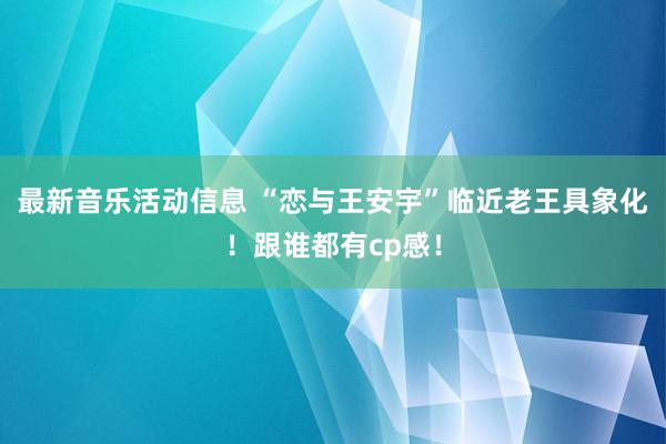 最新音乐活动信息 “恋与王安宇”临近老王具象化！跟谁都有cp感！