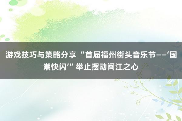 游戏技巧与策略分享 “首届福州街头音乐节——‘国潮快闪’”举止摆动闽江之心