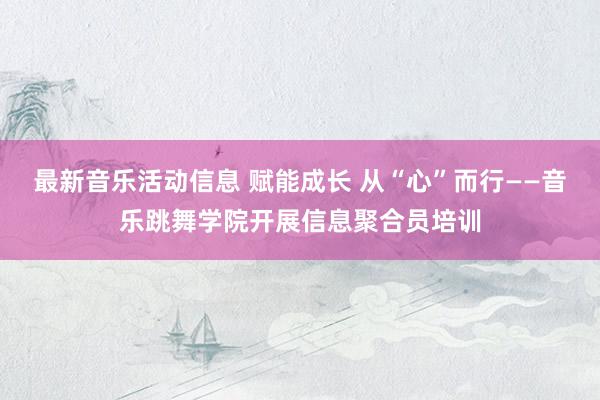 最新音乐活动信息 赋能成长 从“心”而行——音乐跳舞学院开展信息聚合员培训