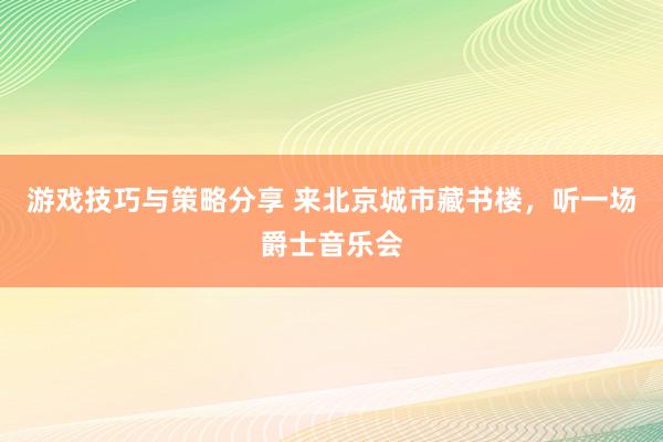 游戏技巧与策略分享 来北京城市藏书楼，听一场爵士音乐会