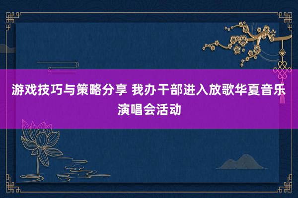 游戏技巧与策略分享 我办干部进入放歌华夏音乐演唱会活动