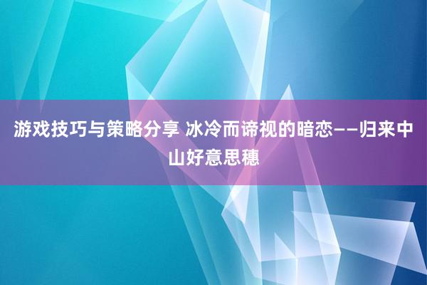 游戏技巧与策略分享 冰冷而谛视的暗恋——归来中山好意思穗