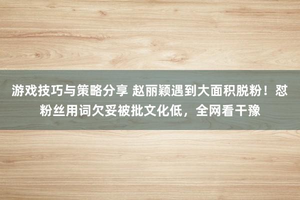 游戏技巧与策略分享 赵丽颖遇到大面积脱粉！怼粉丝用词欠妥被批文化低，全网看干豫