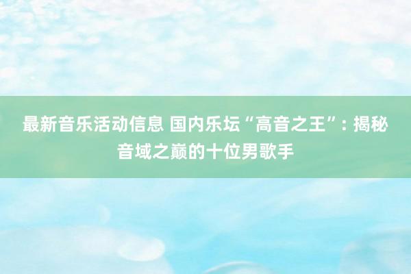 最新音乐活动信息 国内乐坛“高音之王”: 揭秘音域之巅的十位男歌手