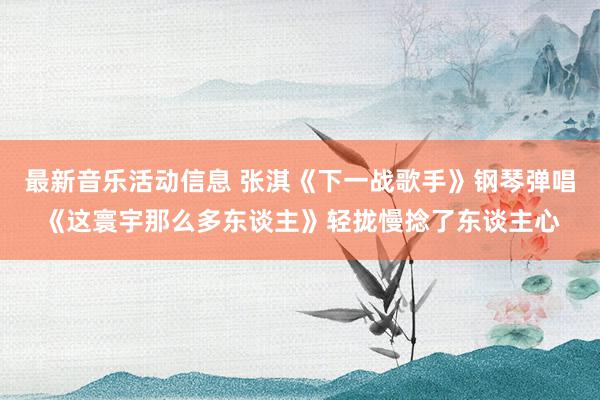 最新音乐活动信息 张淇《下一战歌手》钢琴弹唱《这寰宇那么多东谈主》轻拢慢捻了东谈主心