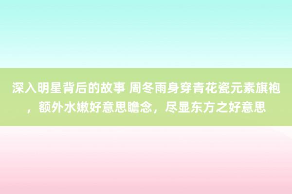 深入明星背后的故事 周冬雨身穿青花瓷元素旗袍，额外水嫩好意思瞻念，尽显东方之好意思