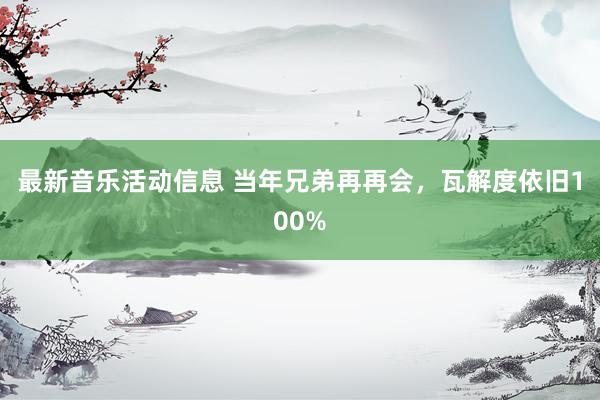 最新音乐活动信息 当年兄弟再再会，瓦解度依旧100%