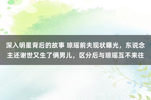 深入明星背后的故事 琼瑶前夫现状曝光，东说念主还谢世又生了俩男儿，区分后与琼瑶互不来往