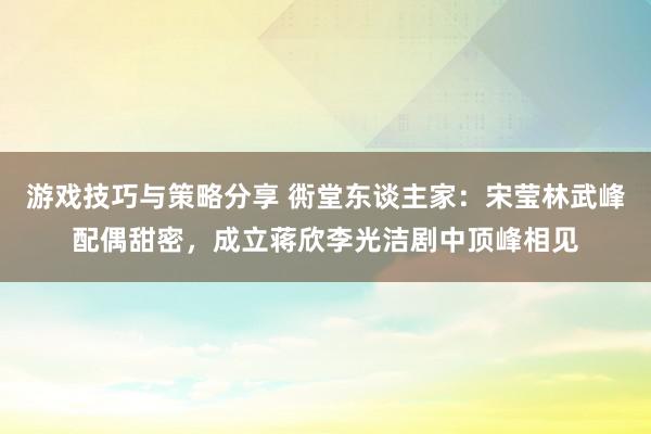 游戏技巧与策略分享 衖堂东谈主家：宋莹林武峰配偶甜密，成立蒋欣李光洁剧中顶峰相见