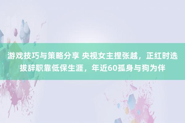 游戏技巧与策略分享 央视女主捏张越，正红时选拔辞职靠低保生涯，年近60孤身与狗为伴