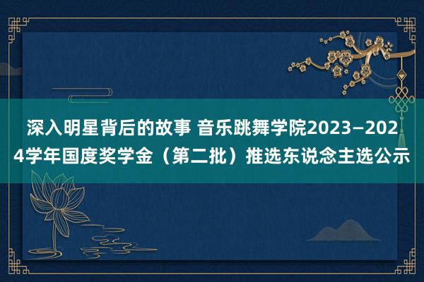 深入明星背后的故事 音乐跳舞学院2023—2024学年国度奖学金（第二批）推选东说念主选公示