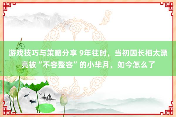 游戏技巧与策略分享 9年往时，当初因长相太漂亮被“不容整容”的小芈月，如今怎么了