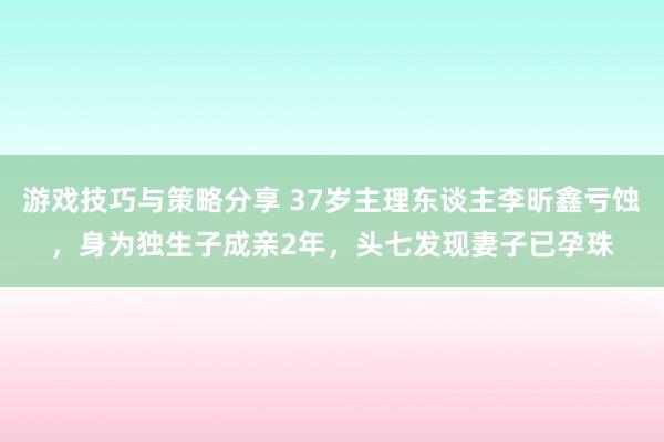 游戏技巧与策略分享 37岁主理东谈主李昕鑫亏蚀，身为独生子成亲2年，头七发现妻子已孕珠