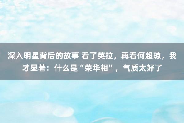 深入明星背后的故事 看了英拉，再看何超琼，我才显著：什么是“荣华相”，气质太好了