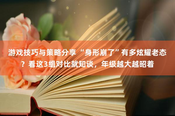 游戏技巧与策略分享 “身形崩了”有多炫耀老态？看这3组对比就知谈，年级越大越昭着