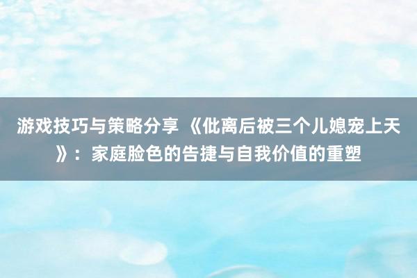 游戏技巧与策略分享 《仳离后被三个儿媳宠上天》：家庭脸色的告捷与自我价值的重塑