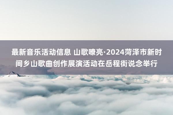 最新音乐活动信息 山歌嘹亮·2024菏泽市新时间乡山歌曲创作展演活动在岳程街说念举行