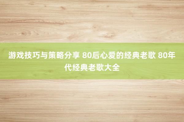 游戏技巧与策略分享 80后心爱的经典老歌 80年代经典老歌大全