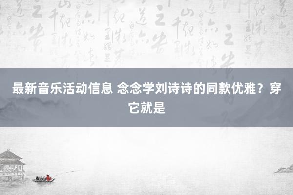 最新音乐活动信息 念念学刘诗诗的同款优雅？穿它就是