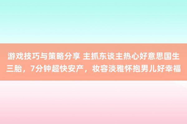 游戏技巧与策略分享 主抓东谈主热心好意思国生三胎，7分钟超快安产，妆容淡雅怀抱男儿好幸福