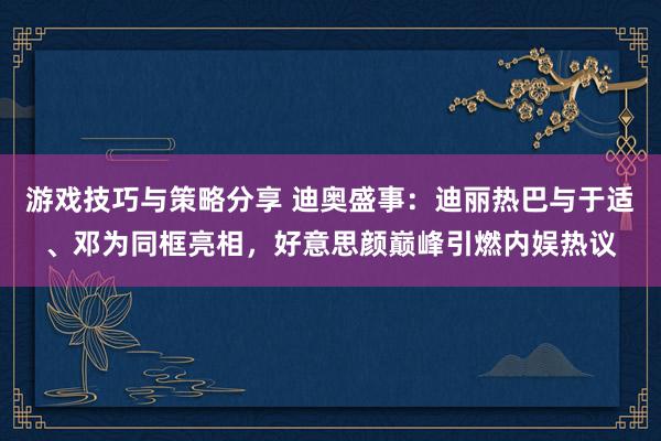 游戏技巧与策略分享 迪奥盛事：迪丽热巴与于适、邓为同框亮相，好意思颜巅峰引燃内娱热议