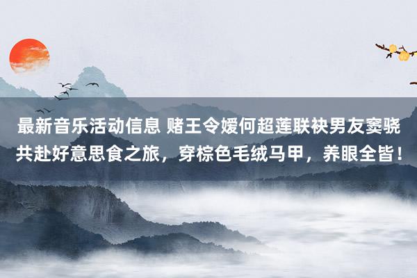 最新音乐活动信息 赌王令嫒何超莲联袂男友窦骁共赴好意思食之旅，穿棕色毛绒马甲，养眼全皆！