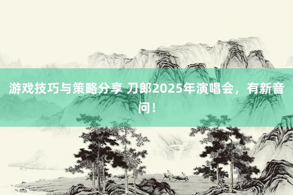 游戏技巧与策略分享 刀郎2025年演唱会，有新音问！