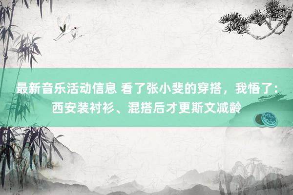 最新音乐活动信息 看了张小斐的穿搭，我悟了：西安装衬衫、混搭后才更斯文减龄