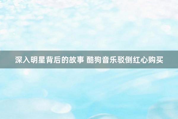 深入明星背后的故事 酷狗音乐驳倒红心购买